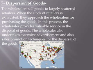 7- Dispersion of Goods-
The wholesalers sell goods to largely scattered
retailers. When the stock of retailers is
exhausted, they approach the wholesalers for
purchasing the goods. In this process, the
wholesaler provides valuable service in the
disposal of goods. The wholesaler also
undertakes extensive advertisement and also
sales promotion techniques for the dispersal of
the goods.
 