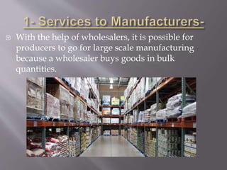  With the help of wholesalers, it is possible for
producers to go for large scale manufacturing
because a wholesaler buys goods in bulk
quantities.
 