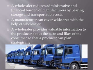  A wholesaler reduces administrative and
financial burden of manufacturers by bearing
storage and transportation costs.
 A manufacturer can cover wide area with the
help of wholesaler.
 A wholesaler provides valuable information to
the producer about the taste and likes of the
consumer so that a producer can plan
strategically.
 