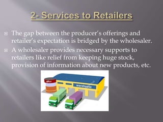  The gap between the producer’s offerings and
retailer’s expectation is bridged by the wholesaler.
 A wholesaler provides necessary supports to
retailers like relief from keeping huge stock,
provision of information about new products, etc.
 