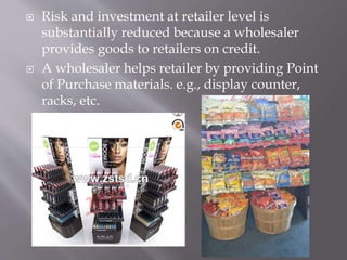  Risk and investment at retailer level is
substantially reduced because a wholesaler
provides goods to retailers on credit.
 A wholesaler helps retailer by providing Point
of Purchase materials. e.g., display counter,
racks, etc.
 