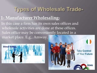 1- Manufacturer Wholesaling-
In this case a firm has its own sales offices and
wholesale activities are done at these offices.
Sales office may be conveniently located in a
market place. E.g., Amway.
 