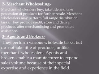 2- Merchant Wholesaling-
Merchant wholesalers buy, take title and take
possession of products for further resale. Merchant
wholesalers may perform full range distribution
tasks. They provide credit, store and deliver
products, after merchandising and promotion
assistance.
3- Agents and Brokers-
They perform various wholesale tasks, but
do not take title of products, unlike
merchant wholesalers. Agents and
brokers enable a manufacturer to expand
sales volume because of their special
expertise and experience in the field.
 