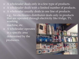  A wholesaler deals only in a few type of products.
 A wholesaler deals with a limited number of products.
 A wholesaler usually deals in one line of products.
e.g., An electronics distributor deals only in products
that are operated through electricity like fridge, TV,
washing
machine, etc.
 A wholesaler operates
in a specific area
determined by the
producers.
 
