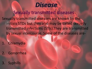 Sexually transmitted diseases are known by the
initials STDs but they also may be called sexually
transmitted infections (STIs).They are transmitted
by sexual intercourse. Some of the diseases are-
1. Chlamydia
2. Gonorrhea
3. Syphills
 