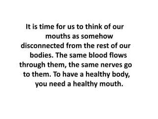 It is time for us to think of our
mouths as somehow
disconnected from the rest of our
bodies. The same blood flows
through them, the same nerves go
to them. To have a healthy body,
you need a healthy mouth.
 