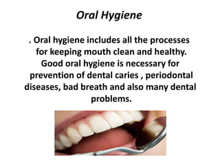 Oral Hygiene
. Oral hygiene includes all the processes
for keeping mouth clean and healthy.
Good oral hygiene is necessary for
prevention of dental caries , periodontal
diseases, bad breath and also many dental
problems.
 