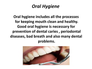Oral Hygiene
Oral hygiene includes all the processes
for keeping mouth clean and healthy.
Good oral hygiene is necessary for
prevention of dental caries , periodontal
diseases, bad breath and also many dental
problems.
 