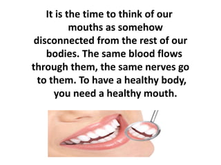 It is the time to think of our
mouths as somehow
disconnected from the rest of our
bodies. The same blood flows
through them, the same nerves go
to them. To have a healthy body,
you need a healthy mouth.