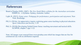 References
Board of Studies NSW. (2007). The New South Wales syllabus for the Australian curriculum:
PDHPE K – 6 Syllabus. Sydney, Australia: Author.
Light, R. (2013). Game sense: Pedagogy for performance, participation and enjoyment. New
York: Routledge.
Pill, S. (2014a). An appreciative inquiry exploring game sense teaching in physical education.
Sport, Education and Society, 1‐19.
Phil, S. (2014b) Developing Netball Game Sense: teaching movement and tactical skills.
ACHPER, chapter 1 (pp 1‐12)
Note: All images were sourced from www.pixabay.com which has images that are free for
commercial use with no attribution required.
 