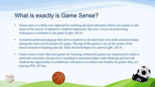 What is exactly is Game Sense?
• Game sense is a fairly new approach to teaching physical education which uses games as the
focus of the lesson. It replaces a ‘tradition approach’ that sees a focus on performing
techniques in isolation to the game (Light, 2013).
• A student-centered pedagogy that allows students to develop their own skills and knowledge
during the active involvement of a game. Playing of the games is are at the center of the
lesson instead of teaching specific skills and techniques of a sport (Light, 2013).
• Game sense is more than just games for learning, instead the games are sequenced to achieve
particular outcomes, discussion is included to stimulate higher order thinking and provide
students the opportunity to collaborate with peers to evaluate and modify the games they are
playing (Pill, 2014a).
 