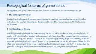 Pedagogical features of game sense
As suggested by Light (2013), there are four features at the core of the game sense pedagogy:
1. The learning environment
Student learning happens through their participation in modified games rather than through teacher
instruction. The teachers planning and designing of the modified games are crucial to the learning
environment.
2. Emphasizing questioning
Teacher questioning is important for stimulating discussion and reflection. After a game is played, the
teacher will bring the class together and pose open ended questions. Here students have the opportunity to
evaluate game play. In a game of Monkey in the Middle the questioning might look like this, ‘What are
you finding challenging in this game? Was there one person in the middle for a long time? How did this
effect your engagement? What could you change about the game to overcome this?’. It is important for
questions to be open ended and for students to know there are no right or wrong answers.
 