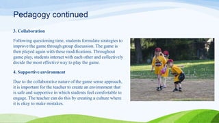 Pedagogy continued
3. Collaboration
Following questioning time, students formulate strategies to
improve the game through group discussion. The game is
then played again with these modifications. Throughout
game play, students interact with each other and collectively
decide the most effective way to play the game.
4. Supportive environment
Due to the collaborative nature of the game sense approach,
it is important for the teacher to create an environment that
is safe and supportive in which students feel comfortable to
engage. The teacher can do this by creating a culture where
it is okay to make mistakes.
 