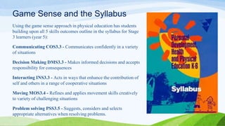Game Sense and the Syllabus
Using the game sense approach in physical education has students
building upon all 5 skills outcomes outline in the syllabus for Stage
3 learners (year 5):
Communicating COS3.3 - Communicates confidently in a variety
of situations
Decision Making DMS3.3 - Makes informed decisions and accepts
responsibility for consequences
Interacting INS3.3 - Acts in ways that enhance the contribution of
self and others in a range of cooperative situations
Moving MOS3.4 - Refines and applies movement skills creatively
to variety of challenging situations
Problem solving PSS3.5 - Suggests, considers and selects
appropriate alternatives when resolving problems.
 