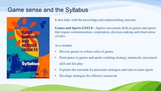Game sense and the Syllabus
It also links with the knowledge and understanding outcome:
Games and Sports GSS3.8 - Applies movement skills in games and sports
that require communication, cooperation, decision making and observation
of rules.
As a student:
• Devises games or refines rules of games
• Participates in games and sports combing strategy, teamwork, movement
skill and fair play
• Explains the rationale for particular strategies and rules in team sports
• Develops strategies for effective teamwork
 