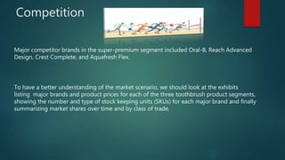 Competition
Major competitor brands in the super-premium segment included Oral-B, Reach Advanced
Design, Crest Complete, and Aquafresh Flex.
To have a better understanding of the market scenario, we should look at the exhibits
listing major brands and product prices for each of the three toothbrush product segments,
showing the number and type of stock keeping units (SKUs) for each major brand and finally
summarizing market shares over time and by class of trade.
 