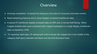  Growing competition increased the frequency and value of consumer promotion events.
 Retail advertising features and in-store displays increased toothbrush sales.
 A typical CP toothbrush display increased sales by 90% over a normal shelf facing. When
Colgate toothbrushes were combined with Colgate toothpaste in a single display, toothbrush
sales increased by 170%.
 To maximize retail sales, CP salespeople tried to locate the Colgate line in the middle of the
category shelf space, between the Reach and the Oral-B product lines.
Overview
 