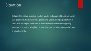 Situation
Colgate Palmolive a global market leader in household and personal
care products, finds itself in a promising yet challenging position in
1992 as it attempts to launch a revolutionary and technologically
superior product in a highly competitive market with substantial new
product activity.
 