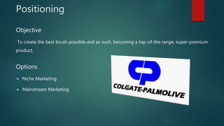 Positioning
Objective
To create the best brush possible and as such, becoming a top-of-the range, super-premium
product.
Options
 Niche Marketing
 Mainstream Marketing
 