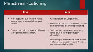 Mainstream Positioning
Pros Cons
• More appealing due to larger market
volume share at the end of first year
launch.
• Greater proportion of sales would occur
through mass merchandisers.
• Cannibalization of "Colgate Plus".
• Pressure on production schedules that had
been developed for a niche positioning.
• Switching to a mainstream positioning
could result in inadequate supply
of product.
• Positioning as a mainstream product with
7 SKUs, would probably require dropping
one or more existing SKUs.
 