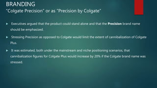 BRANDING
“Colgate Precision” or as “Precision by Colgate”
 Executives argued that the product could stand alone and that the Precision brand name
should be emphasized.
 Stressing Precision as opposed to Colgate would limit the extent of cannibalization of Colgate
Plus.
 It was estimated, both under the mainstream and niche positioning scenarios, that
cannibalization figures for Colgate Plus would increase by 20% if the Colgate brand name was
stressed.
 
