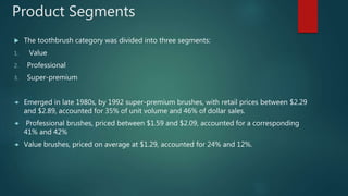 Product Segments
 The toothbrush category was divided into three segments:
1. Value
2. Professional
3. Super-premium
 Emerged in late 1980s, by 1992 super-premium brushes, with retail prices between $2.29
and $2.89, accounted for 35% of unit volume and 46% of dollar sales.
 Professional brushes, priced between $1.59 and $2.09, accounted for a corresponding
41% and 42%
 Value brushes, priced on average at $1.29, accounted for 24% and 12%.
 