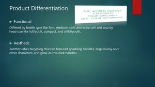 Product Differentiation
 Functional
Differed by bristle type like firm, medium, soft, and extra soft and also by
head size like full/adult, compact, and child/youth.
 Aesthetic
Toothbrushes targeting children featured sparkling handles, Bugs Bunny and
other characters, and glow-in-the-dark handles.
 