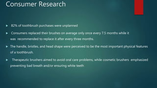 Consumer Research
 82% of toothbrush purchases were unplanned
 Consumers replaced their brushes on average only once every 7.5 months while it
was recommended to replace it after every three months.
 The handle, bristles, and head shape were perceived to be the most important physical features
of a toothbrush.
 Therapeutic brushers aimed to avoid oral care problems, while cosmetic brushers emphasized
preventing bad breath and/or ensuring white teeth
 