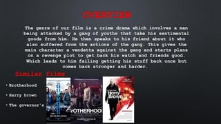 OVERVIEW
The genre of our film is a crime drama which involves a man
being attacked by a gang of youths that take his sentimental
goods from him. He then speaks to his friend about it who
also suffered from the actions of the gang. This gives the
main character a vendetta against the gang and starts plans
on a revenge plot to get back his watch and friends good.
Which leads to him failing getting his stuff back once but
comes back stronger and harder.
Similar films
• Brotherhood
• Harry brown
• The governor's
 