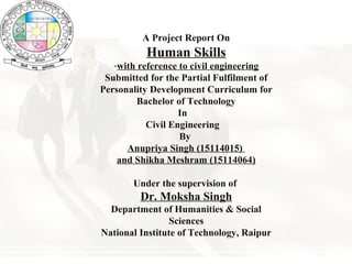 A Project Report On
Human Skills
-with reference to civil engineering
Submitted for the Partial Fulfilment of
Personality Development Curriculum for
Bachelor of Technology
In
Civil Engineering
By
Anupriya Singh (15114015)
and Shikha Meshram (15114064)
Under the supervision of
Dr. Moksha Singh
Department of Humanities & Social
Sciences
National Institute of Technology, Raipur
 