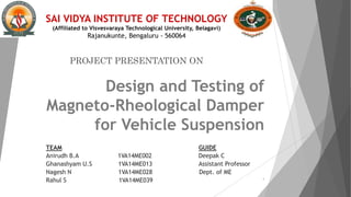 Design and Testing of
Magneto-Rheological Damper
for Vehicle Suspension
TEAM GUIDE
Anirudh B.A 1VA14ME002 Deepak C
Ghanashyam U.S 1VA14ME013 Assistant Professor
Nagesh N 1VA14ME028 Dept. of ME
Rahul S 1VA14ME039 1
SAI VIDYA INSTITUTE OF TECHNOLOGY
(Affiliated to Visvesvaraya Technological University, Belagavi)
Rajanukunte, Bengaluru - 560064
PROJECT PRESENTATION ON
 