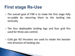  The overall goal of F9R is to make the first stage fully
re-usable by returning them to the landing site
vertically.
 The four deployable landing legs and four grid fins
used for three-axis control.
 Cold gas N2 thrusters are used to rotate the booster
into direction of landing site.
 