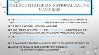 THE SOUTH AFRICAN NATIONAL NATIVE
CONGRESS
 THE SOUTH AFRICAN NATIVE NATIONAL CONGRESS (SANNC), LATER KNOWN AS
THE AFRICAN NATIONAL CONGRESS (ANC) WAS FOUNDED ON THE 8 JANUARY1912.
 THE ANC IS A NATIONAL LIBERATION MOVEMENT.
 IT WAS FORMED IN 1912 TO UNITE THE AFRICAN PEOPLE AND SPEARHEAD THE
STRUGGLE FOR FUNDAMENTAL POLITICAL, SOCIAL AND ECONOMIC CHANGE.
 THE ANC'S KEY OBJECTIVE IS THE CREATION OF A UNITED, NON-RACIAL, NON-
SEXIST AND DEMOCRATIC SOCIETY
 THE SANNC DREW TRADITIONAL LEADERS AND THE EDUCATED ELITE TOGETHER
 AMONG THE EDUCATED ELITE WERE ITS FIRST PRESIDENT, JOHN DUBE, AND SOL
PLAATJIE THE SANNC FIRST GENERAL SECRETARY
 