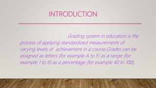 INTRODUCTION
Grading system in education is the
process of applying standardized measurements of
varying levels of achievement in a course.Grades can be
assigned as letters (for example A to F) as a range (for
example 1 to 6) as a percentage (for example 40 to 100).
 
