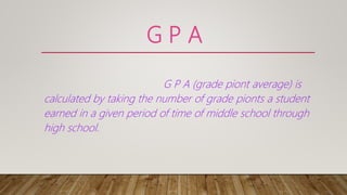G P A
G P A (grade piont average) is
calculated by taking the number of grade pionts a student
earned in a given period of time of middle school through
high school.
 