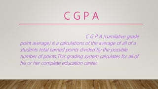 C G P A
C G P A (cumilative grade
point average) is a calculations of the average of all of a
students total earned points divided by the possible
number of points.This grading system calculates for all of
his or her complete education career.
 