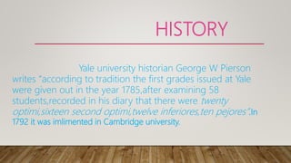 HISTORY
Yale university historian George W Pierson
writes “according to tradition the first grades issued at Yale
were given out in the year 1785,after examining 58
students,recorded in his diary that there were twenty
optimi,sixteen second optimi,twelve inferiores,ten pejores”.In
1792 it was imlimented in Cambridge university.
 