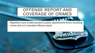 OFFENSE REPORT AND
COVERAGE OF CRIMES
• Reporters have limited access to police departments forms recording
crimes that is to standard offense report.
 