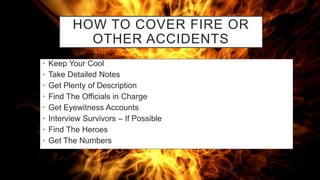 HOW TO COVER FIRE OR
OTHER ACCIDENTS
• Keep Your Cool
• Take Detailed Notes
• Get Plenty of Description
• Find The Officials in Charge
• Get Eyewitness Accounts
• Interview Survivors – If Possible
• Find The Heroes
• Get The Numbers
 