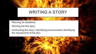 WRITING A STORY
• Planning for deadlines
• Wrinting the first story
• Contructing the story ( identifying,cause,location,identifiying
the imjured,time of fire etc)
 