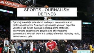 SPORTS JOURNALISM
DEFINES
• Sports journalists write about and report on amateur and
professional sports. As a sports journalist, you can expect a
variety of job duties such as reporting game statistics,
interviewing coaches and players and offering game
commentary. You can work in a variety of media, including radio,
television and print
 