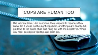COPS ARE HUMAN TOO
• Get to know them. Like everyone, they respond to reporters they
know. So if you’re on the night cops beat, and things are deadly dull,
go down to the police shop and hang out with the detectives. When
you meet detectives you like, ask them out.
 