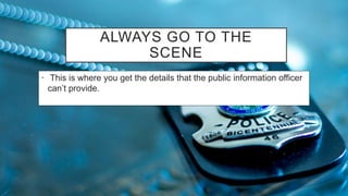 ALWAYS GO TO THE
SCENE
• This is where you get the details that the public information officer
can’t provide.
 