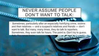 NEVER ASSUME PEOPLE
DON’T WANT TO TALK:
• Sometimes, particularly after an especially horrifying crime, victims
and their relatives — and a suspect’s relatives and friends — don’t
want to talk. But many, many times, they do talk to reporters.
Sometimes, they even talk for hours. The point is: Don’t try to guess.
Ask. You never know.
 