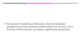  The patient is breathing a little easier after the nebulized
epinephrine and has received acetaminophen for his fever. He is
drinking a little and does not appear significantly dehydrated.
 