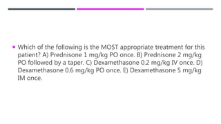  Which of the following is the MOST appropriate treatment for this
patient? A) Prednisone 1 mg/kg PO once. B) Prednisone 2 mg/kg
PO followed by a taper. C) Dexamethasone 0.2 mg/kg IV once. D)
Dexamethasone 0.6 mg/kg PO once. E) Dexamethasone 5 mg/kg
IM once.
 