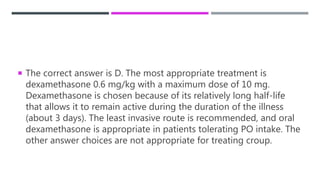  The correct answer is D. The most appropriate treatment is
dexamethasone 0.6 mg/kg with a maximum dose of 10 mg.
Dexamethasone is chosen because of its relatively long half-life
that allows it to remain active during the duration of the illness
(about 3 days). The least invasive route is recommended, and oral
dexamethasone is appropriate in patients tolerating PO intake. The
other answer choices are not appropriate for treating croup.
 