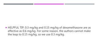  HELPFUL TIP: 0.3 mg/kg and 0.15 mg/kg of dexamethasone are as
effective as 0.6 mg/kg. For some reason, the authors cannot make
the leap to 0.15 mg/kg, so we use 0.3 mg/kg.
 