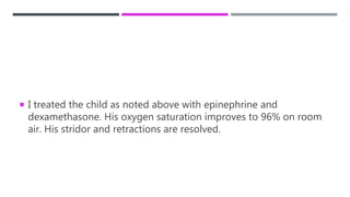  I treated the child as noted above with epinephrine and
dexamethasone. His oxygen saturation improves to 96% on room
air. His stridor and retractions are resolved.
 