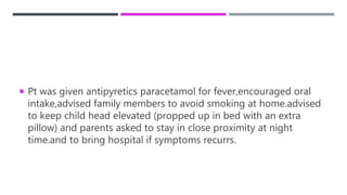  Pt was given antipyretics paracetamol for fever,encouraged oral
intake,advised family members to avoid smoking at home.advised
to keep child head elevated (propped up in bed with an extra
pillow) and parents asked to stay in close proximity at night
time.and to bring hospital if symptoms recurrs.
 